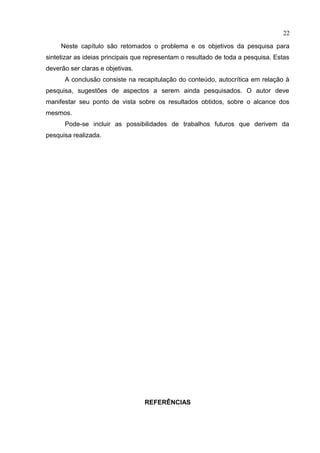 Neste capítulo são retomados o problema e os objetivos da pesquisa para
sintetizar as ideias principais que representam o resultado de toda a pesquisa. Estas
deverão ser claras e objetivas.
A conclusão consiste na recapitulação do conteúdo, autocrítica em relação à
pesquisa, sugestões de aspectos a serem ainda pesquisados. O autor deve
manifestar seu ponto de vista sobre os resultados obtidos, sobre o alcance dos
mesmos.
Pode-se incluir as possibilidades de trabalhos futuros que derivem da
pesquisa realizada.
REFERÊNCIAS
22
 