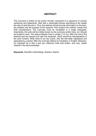 ABSTRACT
The summary is written by the author himself, composed of a sequence of concise
sentences and statements. Start with a meaningful phrase describing to the reader
the idea of what the job is. Thus, the abstract should provide information on the topic,
the problem and the purpose of the research, then present the method, results and
final considerations. The summary must be completed in a single paragraph.
Importantly, the work will be initially known by the summary written here, so it should
be trusted to work. The space between lines is simple (1.0 cm). After the end of the
abstract give two spaces and type the keywords, which should be representative of
the work content. Write three to six key words, with the first letter capitalized and
separated by a period. After the summary follows its translation in English (Abstract).
An important tip is that a text can influence initial well written, and very, reader
interest in the work presented.
Keywords: Scientific methodology. Abstract. Search.
 