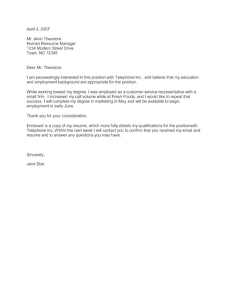 April 2, 2007 <br />Mr. Alvin TheodoreHuman Resource Manager1234 Modern Street DriveTown, NC 12345<br />Deer Mr. Theodore:<br />I am exceeedingly interested in this position with Telephone Inc., and believe that my education and employment background are appropriate for the position.<br />While working toward my degree, I was employed as a customer service representative with a small firm.  I increased my call volume while at Fresh Foods, and I would like to repeat that success. I will complete my degree in marketing in May and will be available to begin employment in early June.<br />Thank you for your consideration.<br />Enclosed is a copy of my resume, which more fully details my qualifications for the position with Telephone Inc.. Within the next week I will contact you to confirm that you received my email and resume and to answer any questions you may have. <br />Sincerely,<br />Jane Doe<br />