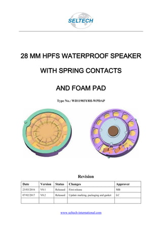 www.seltech-international.com
28 MM HPFS WATERPROOF SPEAKER
WITH SPRING CONTACTS
AND FOAM PAD
Type No.: WD11903Y8H-WPDAP
Revision
Date Version Status Changes Approver
23/03/2016 V0.1 Released First release MB
07/02/2017 V0.2 Released Update marking, packaging and gasket LC
 