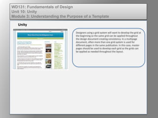 Unity
WD131: Fundamentals of Design
Unit 10: Unity
Module 3: Understanding the Purpose of a Template
Designers using a grid system will want to develop the grid at
the beginning so the same grid can be applied throughout
the design document creating consistency. In a multipage
document, often more than one grid system is used for
different pages in the same publication. In this case, master
pages should be used to develop each grid so the grids can
be applied as needed throughout the layout.
 