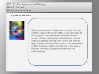 This course introduces fundamental concepts, processes
and skills required for design. Topics include principles of
formal, spatial and material relationships and critical
analysis of these relationships and techniques. Special
emphasis is placed on using color, texture and patterns,
type, balance, visual hierarchy, rhythm, unity, proportions
and the illusions of depth and motion to create designs
that lead the viewer to experience emotions and
understandings.
Course Introduction
WD131: Fundamentals of Design
Unit 1: Format
Course Introduction
 