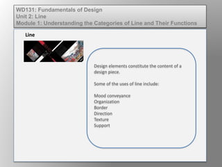 Design elements constitute the content of a
design piece.
Some of the uses of line include:
Mood conveyance
Organization
Border
Direction
Texture
Support
Line
WD131: Fundamentals of Design
Unit 2: Line
Module 1: Understanding the Categories of Line and Their Functions
 