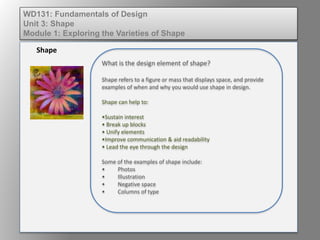 What is the design element of shape?
Shape refers to a figure or mass that displays space, and provide
examples of when and why you would use shape in design.
Shape can help to:
•Sustain interest
• Break up blocks
• Unify elements
•Improve communication & aid readability
• Lead the eye through the design
Some of the examples of shape include:
• Photos
• Illustration
• Negative space
• Columns of type
Shape
WD131: Fundamentals of Design
Unit 3: Shape
Module 1: Exploring the Varieties of Shape
 