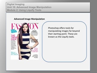 Digital Imaging
Unit 10: Advanced Image Manipulation
Module 2: Using Liquify Tools
Advanced Image Manipulation
Photoshop offers tools for
manipulating images far beyond
their starting point. These are
known as the Liquify tools.
 