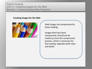 Digital Imaging
Unit 11: Creating Images for the Web
Module 1: Understanding Web Graphics
Creating Images for the Web
Web images are compressed for
faster loading.
Images that have been
compressed, should not be
scaled up since the compression
process, which is necessary for
fast loading, degrades both color
and detail.
 