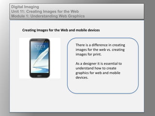 Digital Imaging
Unit 11: Creating Images for the Web
Module 1: Understanding Web Graphics
Creating Images for the Web and mobile devices
There is a difference in creating
images for the web vs. creating
images for print.
As a designer it is essential to
understand how to create
graphics for web and mobile
devices.
 
