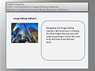 Digital Imaging
Unit 1: Introduction to Image Editing Software
Module 2: Exploring Image Editing Software Interfaces
Image Editing Software
Navigating the image editing
interface will assist you in creating
the best images because you will
understand where to find the main
tools and how those features
work.
 