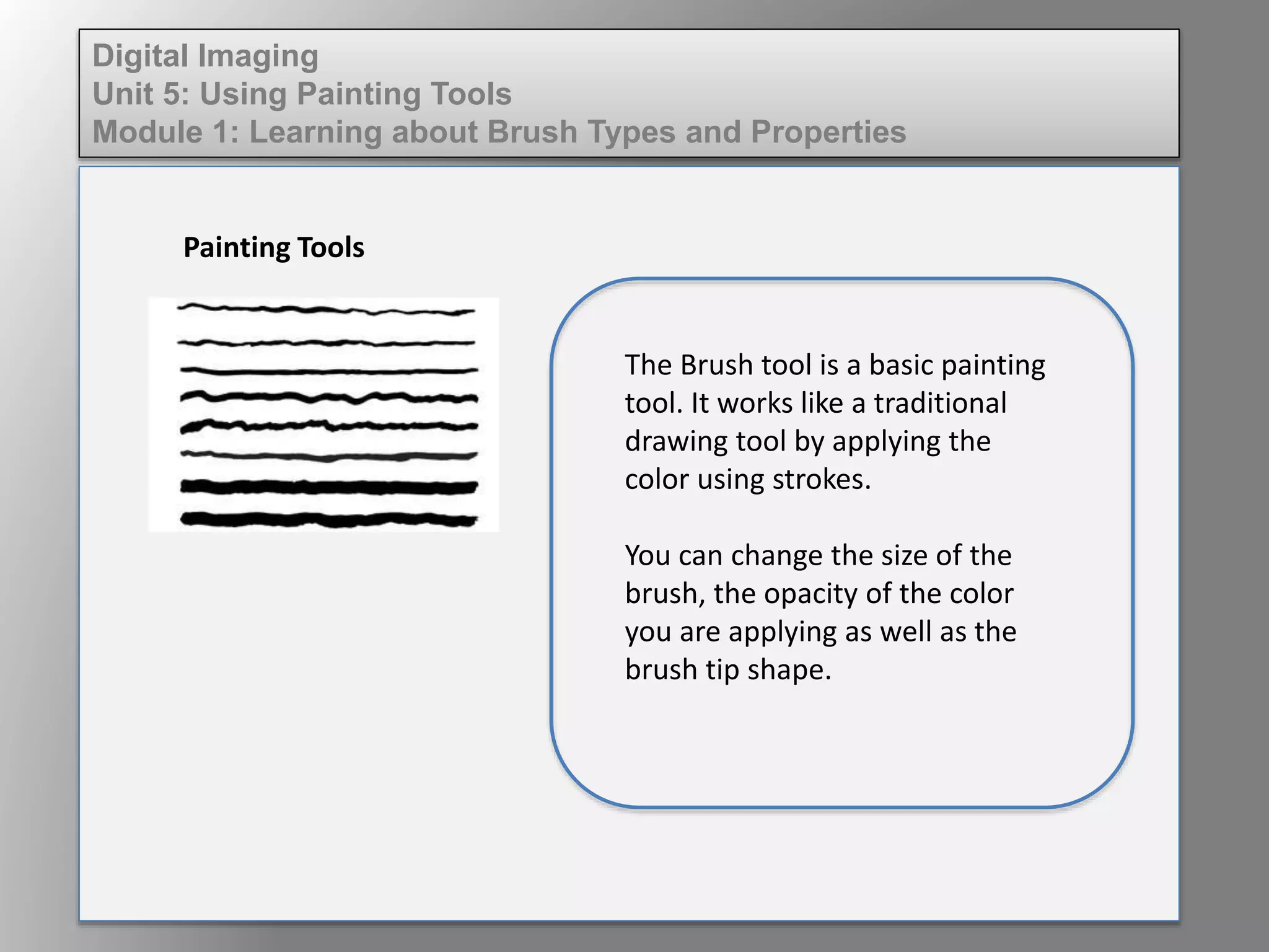 Digital Imaging
Unit 5: Using Painting Tools
Module 1: Learning about Brush Types and Properties
Painting Tools
The Brush tool is a basic painting
tool. It works like a traditional
drawing tool by applying the
color using strokes.
You can change the size of the
brush, the opacity of the color
you are applying as well as the
brush tip shape.
 