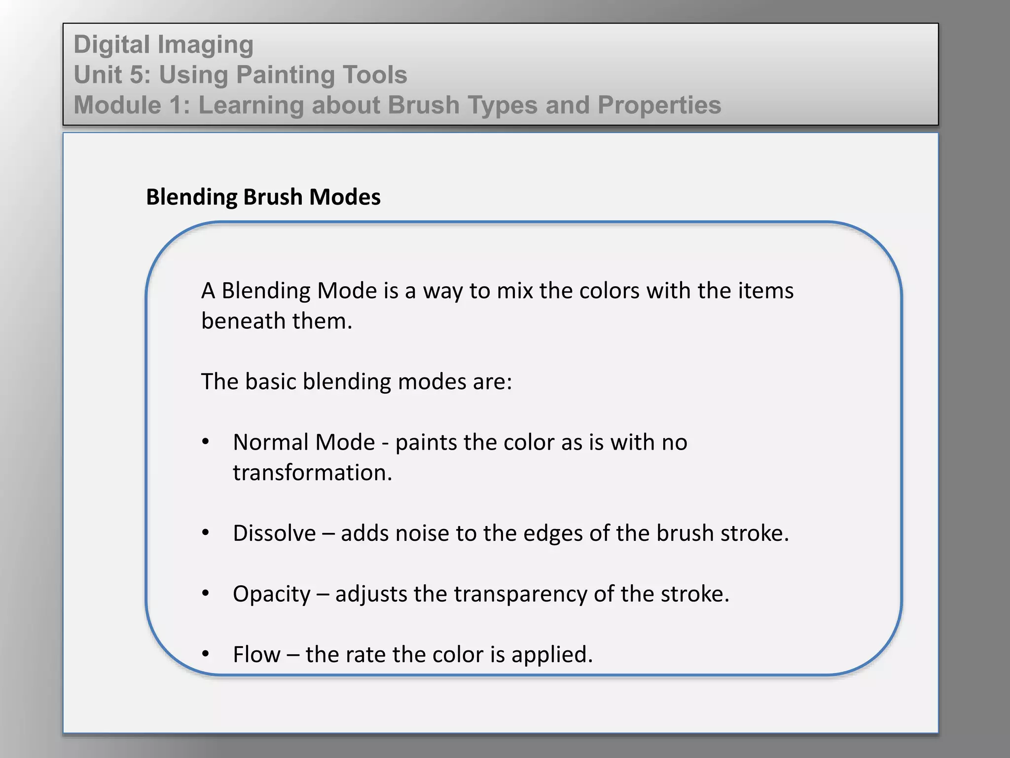 Digital Imaging
Unit 5: Using Painting Tools
Module 1: Learning about Brush Types and Properties
Blending Brush Modes
A Blending Mode is a way to mix the colors with the items
beneath them.
The basic blending modes are:
• Normal Mode - paints the color as is with no
transformation.
• Dissolve – adds noise to the edges of the brush stroke.
• Opacity – adjusts the transparency of the stroke.
• Flow – the rate the color is applied.
 