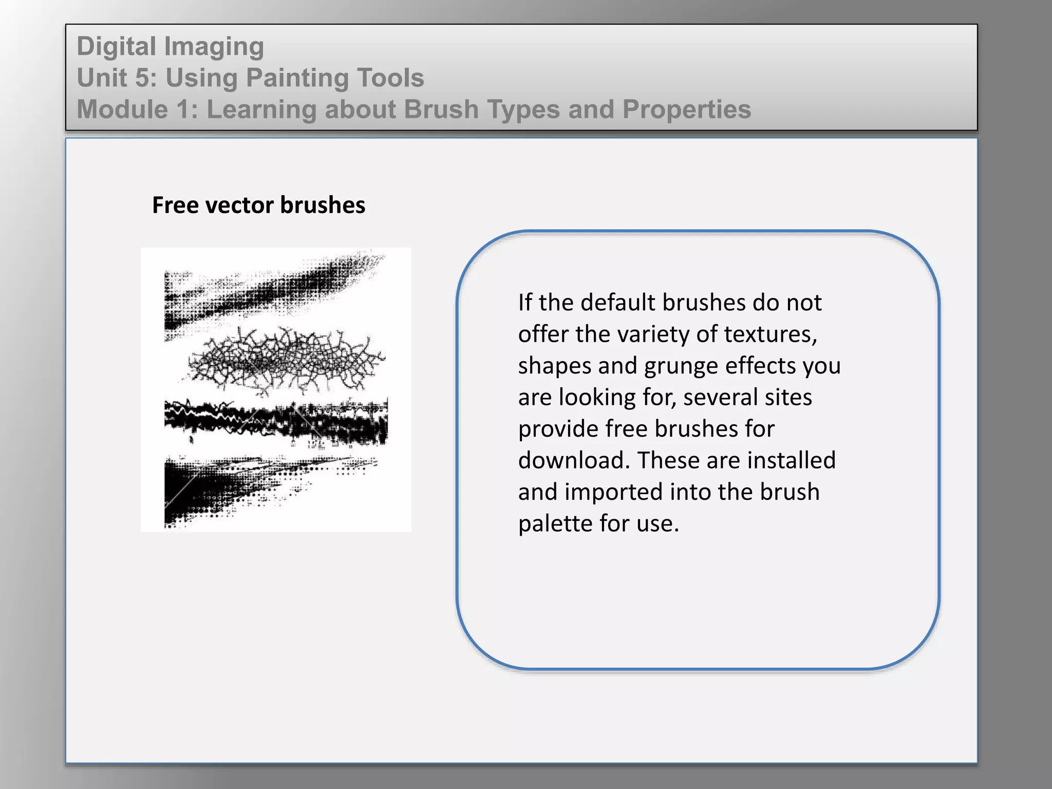 Digital Imaging
Unit 5: Using Painting Tools
Module 1: Learning about Brush Types and Properties
Free vector brushes
If the default brushes do not
offer the variety of textures,
shapes and grunge effects you
are looking for, several sites
provide free brushes for
download. These are installed
and imported into the brush
palette for use.
 