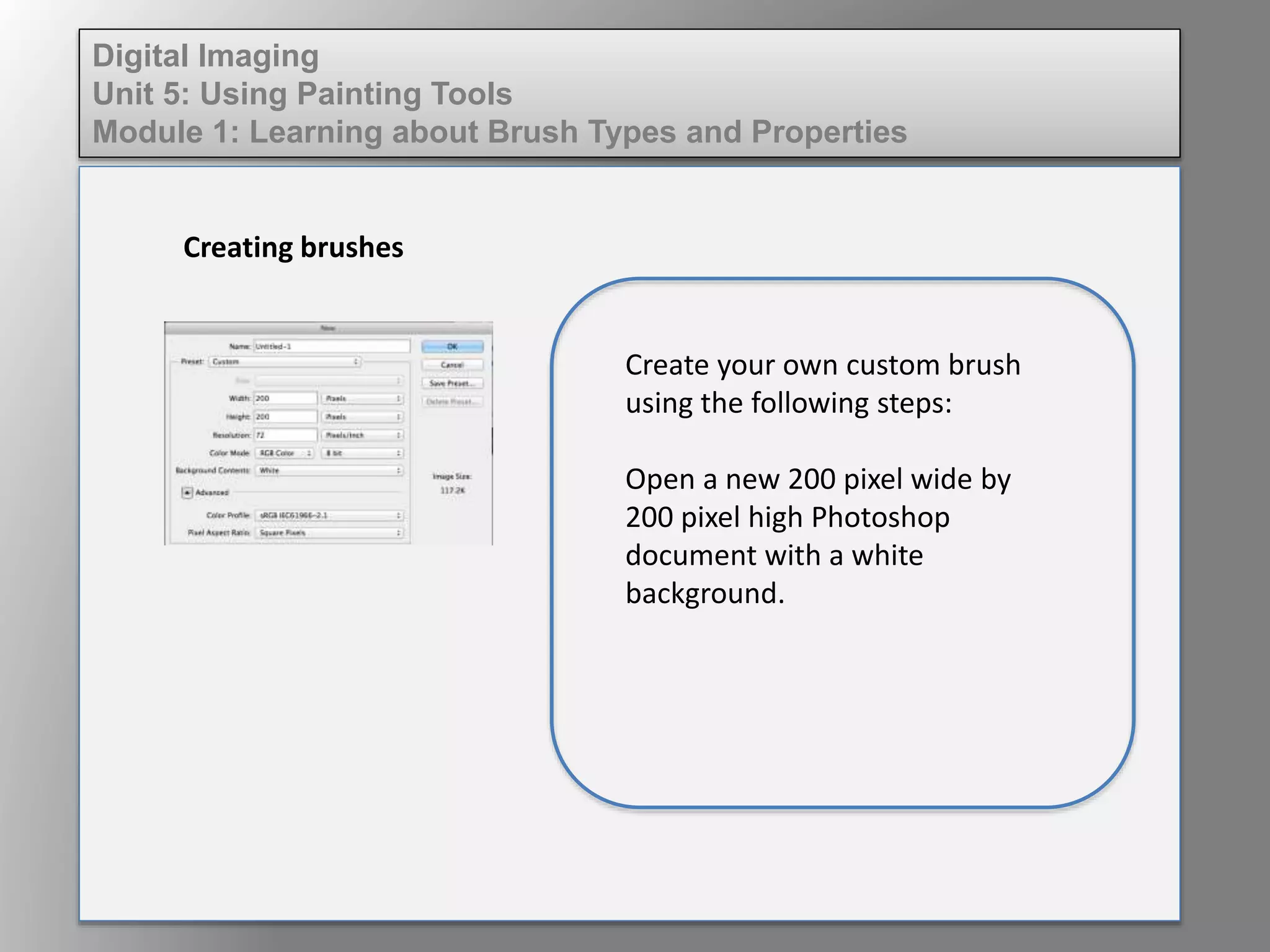 Digital Imaging
Unit 5: Using Painting Tools
Module 1: Learning about Brush Types and Properties
Creating brushes
Create your own custom brush
using the following steps:
Open a new 200 pixel wide by
200 pixel high Photoshop
document with a white
background.
 