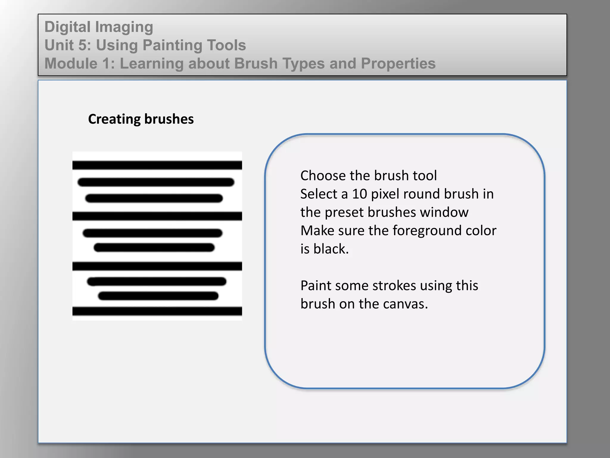 Digital Imaging
Unit 5: Using Painting Tools
Module 1: Learning about Brush Types and Properties
Creating brushes
Choose the brush tool
Select a 10 pixel round brush in
the preset brushes window
Make sure the foreground color
is black.
Paint some strokes using this
brush on the canvas.
 
