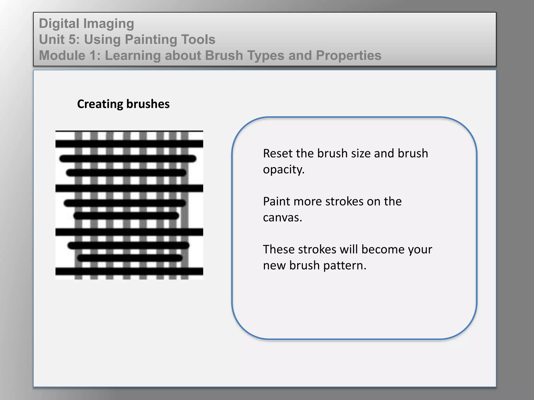 Digital Imaging
Unit 5: Using Painting Tools
Module 1: Learning about Brush Types and Properties
Creating brushes
Reset the brush size and brush
opacity.
Paint more strokes on the
canvas.
These strokes will become your
new brush pattern.
 