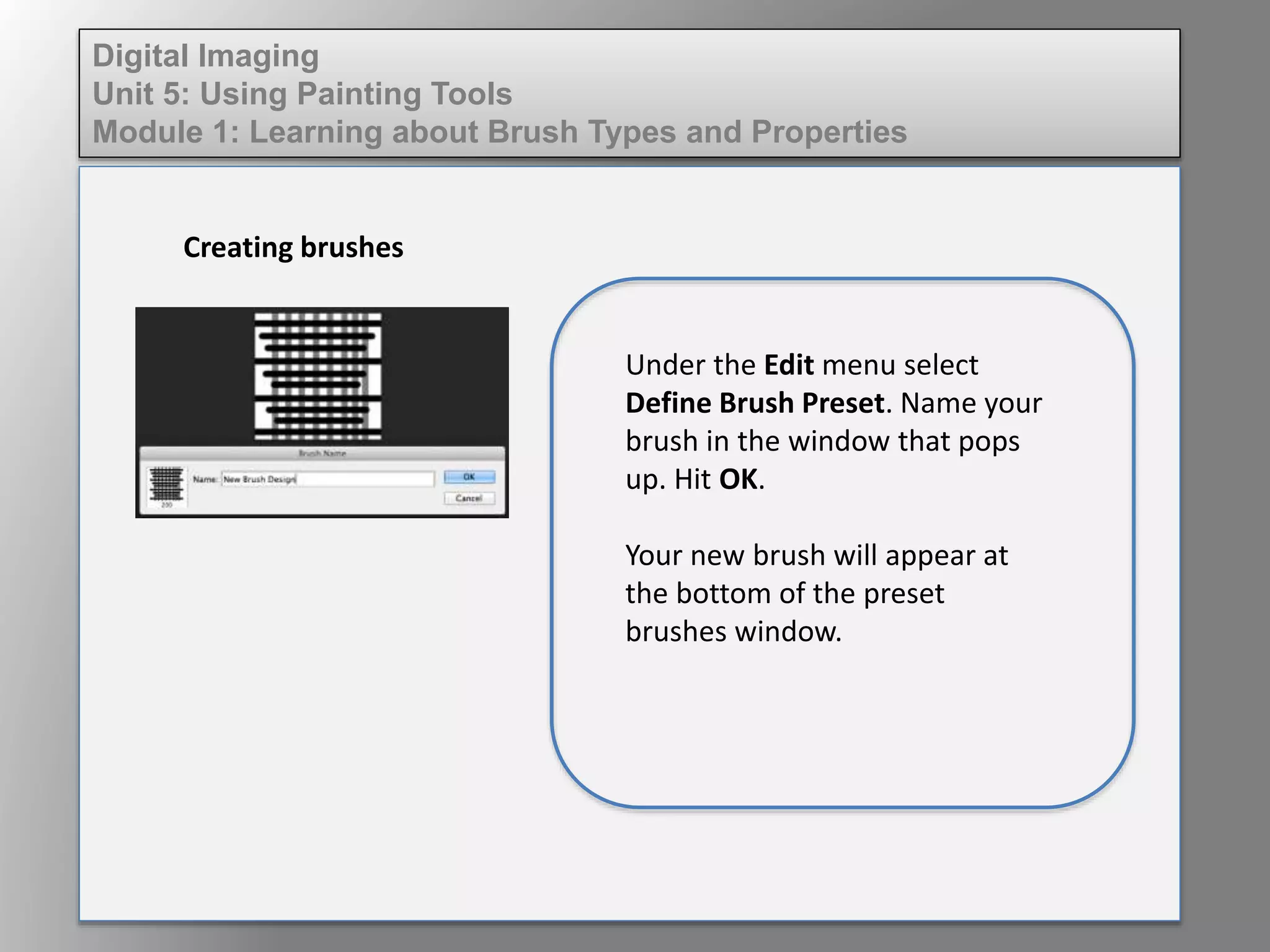 Digital Imaging
Unit 5: Using Painting Tools
Module 1: Learning about Brush Types and Properties
Creating brushes
Under the Edit menu select
Define Brush Preset. Name your
brush in the window that pops
up. Hit OK.
Your new brush will appear at
the bottom of the preset
brushes window.
 