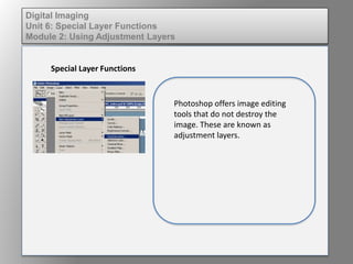 Digital Imaging
Unit 6: Special Layer Functions
Module 2: Using Adjustment Layers
Special Layer Functions
Photoshop offers image editing
tools that do not destroy the
image. These are known as
adjustment layers.
 