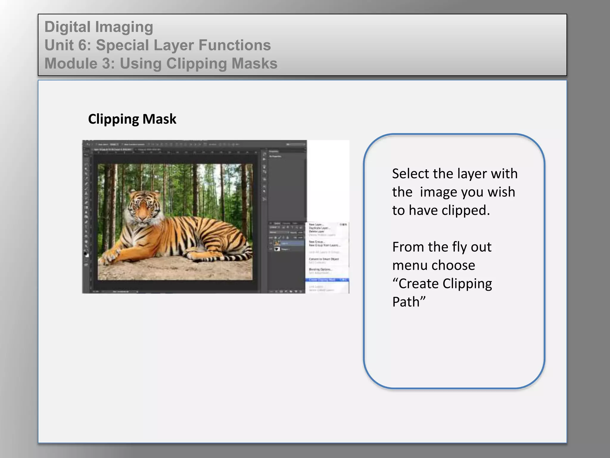 Digital Imaging
Unit 6: Special Layer Functions
Module 3: Using Clipping Masks
Clipping Mask
Select the layer with
the image you wish
to have clipped.
From the fly out
menu choose
“Create Clipping
Path”
 