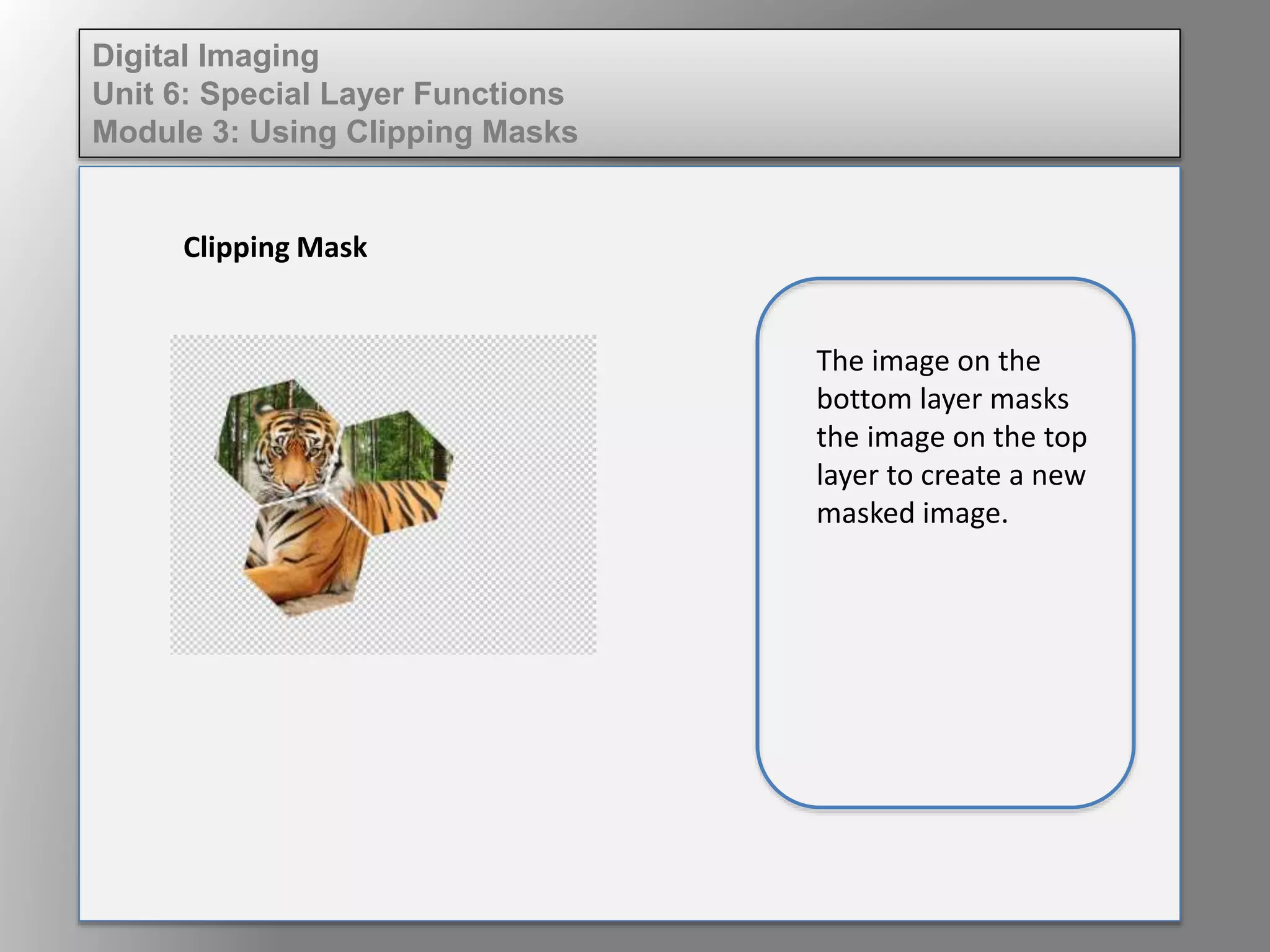 Digital Imaging
Unit 6: Special Layer Functions
Module 3: Using Clipping Masks
Clipping Mask
The image on the
bottom layer masks
the image on the top
layer to create a new
masked image.
 