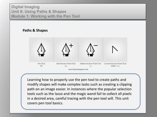 Digital Imaging
Unit 9: Using Paths & Shapes
Module 1: Working with the Pen Tool
Paths & Shapes
Learning how to properly use the pen tool to create paths and
modify shapes will make complex tasks such as creating a clipping
path on an image easier. In instances where the popular selection
tools such as the lasso and the magic wand fail to collect all pixels
in a desired area, careful tracing with the pen tool will. This unit
covers pen tool basics.
 