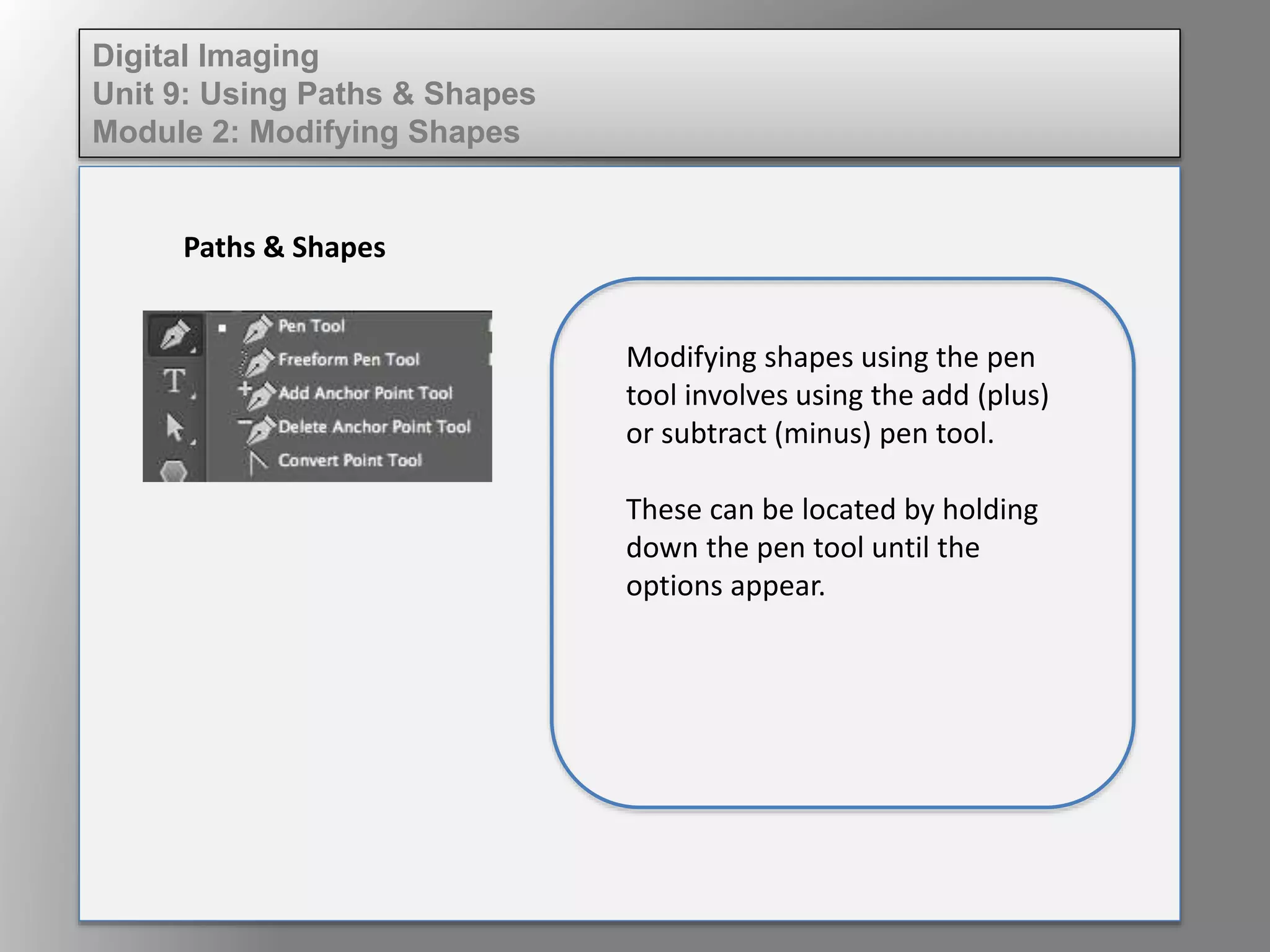 Digital Imaging
Unit 9: Using Paths & Shapes
Module 2: Modifying Shapes
Paths & Shapes
Modifying shapes using the pen
tool involves using the add (plus)
or subtract (minus) pen tool.
These can be located by holding
down the pen tool until the
options appear.