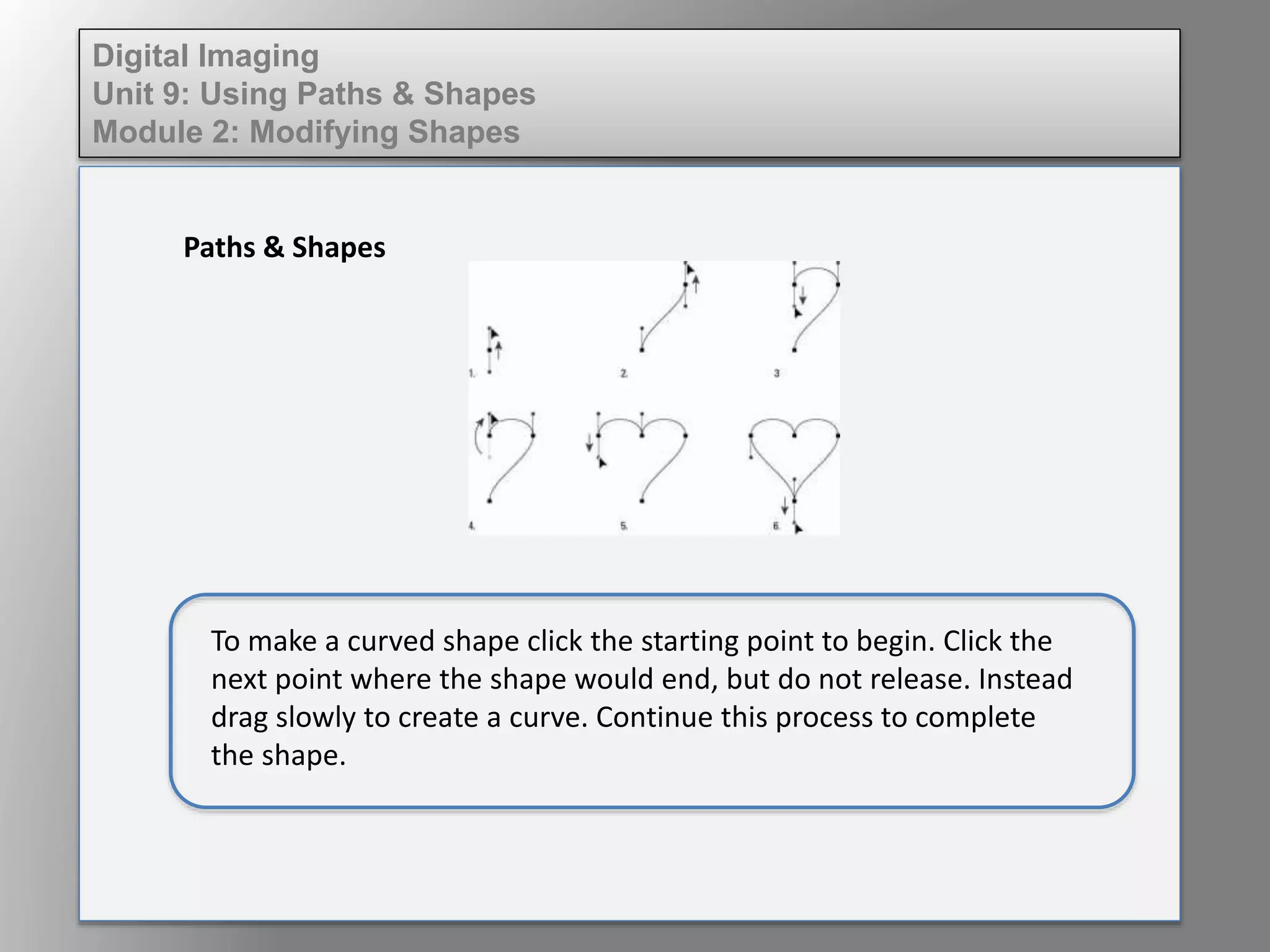 Digital Imaging
Unit 9: Using Paths & Shapes
Module 2: Modifying Shapes
Paths & Shapes
To make a curved shape click the starting point to begin. Click the
next point where the shape would end, but do not release. Instead
drag slowly to create a curve. Continue this process to complete
the shape.