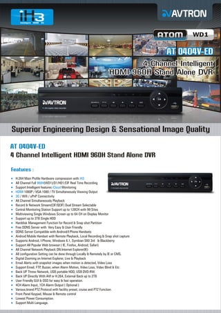 WD1

AT 0404V-ED
4 Channel Intelligent
HDMI 960H Stand Alone DVR

Superior Engineering Design & Sensational Image Quality
AT 0404V-ED
4 Channel Intelligent HDMI 960H Stand Alone DVR
Features :
H.264
¡ Main Profile Hardware compression with iH3
All Channel Full 960H(WD1)/D1/HD1/CIF Real Time Recording
¡
Support Intelligent features iCloud Monitoring
¡
¡ 1080P / VGA 1080 / TV Simultaneously Viewing Output
HDMI
¡ Wifi / uPnP Connectivity
3G /
All Channel Simultaneously Playback
¡
Record & Network Stream(CIF/QCIF) Dual Stream Selectable
¡
Central Monitoring Station Support up to 128CH with 99 Sites
¡
Multiviewing Single Windows Screen up to 64 CH on Display Monitor
¡
Support up to 3TB Single HDD
¡
Harddisk Management Function for Record & Snap shot Partition
¡
Free
¡ DDNS Server with Very Easy & User Friendly
DDNS
¡ Server Compatible with Android/I-Phone Handsets
Android Mobile Handset with Remote Playback, Local Recording & Snap shot capture
¡
Supports Android, I-Phone, Windows 6.1, Symbian S60 3rd & Blackberry
¡
Support All Popular Web browser ( IE, Firefox, Android, Safari)
¡
All Channel Network Playback ON Internet Explorer(IE)
¡
All configuration Setting can be done through Locally & Remotely by IE or CMS.
¡
Digital
¡ Zooming on Internet Explorer, Live & Playback
Email
¡ Alerts with snapshot images when motion is detected, Video Loss
Support Email, FTP, Buzzer, when Alarm Motion, Video Loss, Video Blind & Etc
¡
Back
¡ UP Threw Network, USB portable HDD, USB DVD-RW.
Back
¡ UP Directly With AVI or H.264, External Back up to 2TB
User
¡ Friendly GUI & OSD for easy & fast operation.
4CH
¡ Alarm Input, 1CH Alarm Output ( Optional )
Various brand PTZ Protocol with facility preset, cruise and PTZ Function.
¡
Front
¡ Panel Keypad, Mouse & Remote control
Lowest Power Consumption.
¡
Support Multi Language.
¡

 