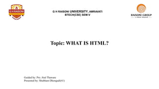 G H RAISONI UNIVERSITY, AMRAVATI
BTECH(CSE) SEM:V
Topic: WHAT IS HTML?
Guided by: Pro. Atul Thaware
Presented by: Shubham Dhongadi(41)
 
