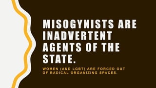 MISOGYNISTS ARE
INADVERTENT
AGENTS OF THE
STATE.
W O M E N ( A N D L G B T ) A R E F O R C E D O U T
O F R A D I C A L O R G A N I Z I N G S PA C E S .
 