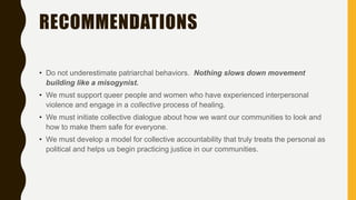 RECOMMENDATIONS
• Do not underestimate patriarchal behaviors. Nothing slows down movement
building like a misogynist.
• We must support queer people and women who have experienced interpersonal
violence and engage in a collective process of healing.
• We must initiate collective dialogue about how we want our communities to look and
how to make them safe for everyone.
• We must develop a model for collective accountability that truly treats the personal as
political and helps us begin practicing justice in our communities.
 
