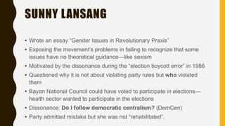 SUNNY LANSANG
• Wrote an essay “Gender Issues in Revolutionary Praxis”
• Exposing the movement’s problems in failing to recognize that some
issues have no theoretical guidance—like sexism
• Motivated by the dissonance during the “election boycott error” in 1986
• Questioned why it is not about violating party rules but who violated
them
• Bayan National Council could have voted to participate in elections—
health sector wanted to participate in the elections
• Dissonance: Do I follow democratic centralism? (DemCen)
• Party admitted mistake but she was not “rehabilitated”.
 