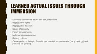 LEARNED ACTUAL ISSUES THROUGH
IMMERSION
• Discovery of women’s issues and sexual relations
• Reproductive rights
• Reproductive freedom
• Issues of sexuality
• Family arrangements
• Male-female relationships
• Raising children
• Own experience: living in, forced to get married, separate social (party ideology) and
personal life (liberal)
 