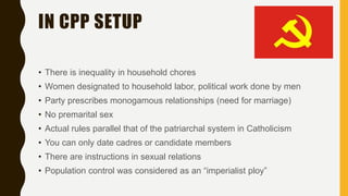 IN CPP SETUP
• There is inequality in household chores
• Women designated to household labor, political work done by men
• Party prescribes monogamous relationships (need for marriage)
• No premarital sex
• Actual rules parallel that of the patriarchal system in Catholicism
• You can only date cadres or candidate members
• There are instructions in sexual relations
• Population control was considered as an “imperialist ploy”
 
