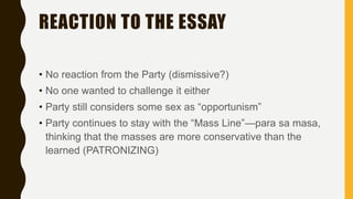 REACTION TO THE ESSAY
• No reaction from the Party (dismissive?)
• No one wanted to challenge it either
• Party still considers some sex as “opportunism”
• Party continues to stay with the “Mass Line”—para sa masa,
thinking that the masses are more conservative than the
learned (PATRONIZING)
 