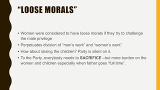 “LOOSE MORALS”
• Women were considered to have loose morals if they try to challenge
the male privilege
• Perpetuates division of “men’s work” and “women’s work”
• How about raising the children? Party is silent on it.
• To the Party, everybody needs to SACRIFICE –but more burden on the
women and children especially when father goes “full time”.
 
