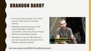 BRANDON DARBY
• Prominent activist/leader of Common
Ground (relief ops for Hurricane
Katrina)
• Infiltrated protesting groups at the
Texas Republican National
Convention—led to the arrest of David
McKay and Brandley Crowder
• Revealed he was an FBI Informant
(but was actually the insinuator of the
Molotov explosive attempt.
http://www.nytimes.com/2009/01/05/us/05informant.html
 