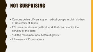 NOT SURPRISING
• Campus police officers spy on radical groups in plain clothes
at University of Texas.
• FBI does not dismiss political work that can provoke the
scrutiny of the state.
• “Kill the movement now before it grows.”
• Informants + Provocateurs
 