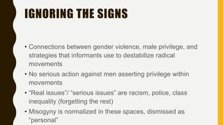 IGNORING THE SIGNS
• Connections between gender violence, male privilege, and
strategies that informants use to destabilize radical
movements
• No serious action against men asserting privilege within
movements
• “Real issues”/ “serious issues” are racism, police, class
inequality (forgetting the rest)
• Misogyny is normalized in these spaces, dismissed as
“personal”
 