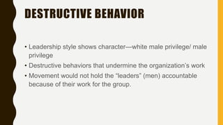 DESTRUCTIVE BEHAVIOR
• Leadership style shows character—white male privilege/ male
privilege
• Destructive behaviors that undermine the organization’s work
• Movement would not hold the “leaders” (men) accountable
because of their work for the group.
 