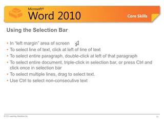 Microsoft®

                            Word 2010                             Core Skills


  Using the Selection Bar

   • In “left margin” area of screen
   • To select line of text, click at left of line of text
   • To select entire paragraph, double-click at left of that paragraph
   • To select entire document, triple-click in selection bar, or press Ctrl and
     click once in selection bar
   • To select multiple lines, drag to select text.
   • Use Ctrl to select non-consecutive text




© CCI Learning Solutions Inc.                                                      14
 