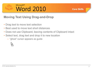 Microsoft®

                            Word 2010                            Core Skills


  Moving Text Using Drag-and-Drop

   •   Drag text to move text selection
   •   Best used to move text short distances
   •   Does not use Clipboard, leaving contents of Clipboard intact
   •   Select text, drag text and drop it to new location
          – “ghost” cursor appears as guide




© CCI Learning Solutions Inc.                                                  21
 