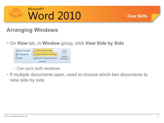 Microsoft®

                            Word 2010                        Core Skills


  Arranging Windows

   • On View tab, in Window group, click View Side by Side




          – Can sync both windows
   • If multiple documents open, need to choose which two documents to
     view side by side




© CCI Learning Solutions Inc.                                              9
 
