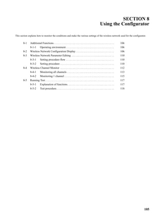 SECTION 8
                                                                                                            Using the Configurator

This section explains how to monitor the conditions and make the various settings of the wireless network used for the configurator.


        8-1    Additional Functions. . . . . . . . . . . . . . . . . . . . . . . . . . . . . . . . . . . . . . . . . . . .        106
               8-1-1        Operating environment . . . . . . . . . . . . . . . . . . . . . . . . . . . . . . . . . . .           106
        8-2    Wireless Network Configuration Display . . . . . . . . . . . . . . . . . . . . . . . . . . . .                     106
        8-3    Wireless Network Parameter Editing . . . . . . . . . . . . . . . . . . . . . . . . . . . . . . .                   110
               8-3-1        Setting procedure flow . . . . . . . . . . . . . . . . . . . . . . . . . . . . . . . . . . .          110
               8-3-2        Setting procedure . . . . . . . . . . . . . . . . . . . . . . . . . . . . . . . . . . . . . . .       110
        8-4    Wireless Channel Monitor . . . . . . . . . . . . . . . . . . . . . . . . . . . . . . . . . . . . . . .             112
               8-4-1        Monitoring all channels . . . . . . . . . . . . . . . . . . . . . . . . . . . . . . . . . .           113
               8-4-2        Monitoring 1 channel . . . . . . . . . . . . . . . . . . . . . . . . . . . . . . . . . . . .          115
        8-5    Running Test . . . . . . . . . . . . . . . . . . . . . . . . . . . . . . . . . . . . . . . . . . . . . . . . . .   117
               8-5-1        Explanation of functions. . . . . . . . . . . . . . . . . . . . . . . . . . . . . . . . . .           117
               8-5-2        Test procedure. . . . . . . . . . . . . . . . . . . . . . . . . . . . . . . . . . . . . . . . . .     118




                                                                                                                                        105
 