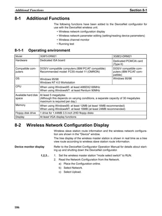 Additional Functions                                                                           Section 8-1

8-1     Additional Functions
                               The following functions have been added to the DeviceNet configurator for
                               use with the DeviceNet wireless unit.
                                 • Wireless network configuration display
                                 • Wireless network parameter editing (setting/reading device parameters)
                                 • Wireless channel monitor
                                 • Running test

8-1-1      Operating environment
Model              3G8F5-DRM21                                                   3G8E2-DRM21
Hardware           Dedicated ISA board                                           Dedicated PCMCIA card
                                                                                 (Type II)
Compatible com-    DOS/V compatible computers (IBM PC/AT compatible)             DOS/V compatible com-
puters             Recommended model: FC55 model 11 (OMRON)                      puters (IBM PC/AT com-
                                                                                 patible)
OS                 Windows 95/98                                                 Windows 95/98
                   Windows NT 4.0 Workstation
CPU                When using Windows95: at least i486DX2 66MHz
                   When using WindowsNT: at least Pentium 90MHz
Available hard disk At least 5 megabytes
space               (Although this depends on varying conditions, a separate capacity of 30 megabytes
                    maximum is required per day.)
Memory              When using Windows95: at least 12MB (at least 16MB recommended)
                    When using WindowsNT: at least 16MB (at least 24MB recommended)
Floppy disk drive   1 drive for 1.44MB 3.5 inch 2HD floppy disks
Display             At least VGA display functions


8-2     Wireless Network Configuration Display
                               Wireless slave station route information and the wireless network configura-
                               tion are shown in the "Device" window.
                               The tree display of the wireless master station is shown in real time as a tree
                               view route according to wireless slave station route information.
Device monitor display         Refer to the DeviceNet Configurator Operation Manual for details about start-
                               ing up and shutting down the DeviceNet configurator.

                    1,2,3...   1. Set the wireless master station "mode select switch" to RUN.
                               2. Read the Network Configuration from the Network.
                                   a) Place the Configuration online.
                                   b) Select Network.
                                   c) Select Upload.




106
 