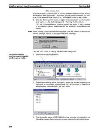 Wireless Network Configuration Display                                                        Section 8-2

                                                This value is fixed.
                              The status when communication is normal between wireless master station
                              and wireless slave station (#01), and when normal communication is not pos-
                              sible for the wireless slave station (#30), is displayed on the screen above.
                              4. Click the "Running Test" button to log the wireless network communication
                                 error status in a file. Refer to section 8-5 Running Test for details.
                                  Click the "Channel Monitor" button to monitor the status of each channel
                                  or all channels together. Refer to section 8-4 Wireless Channel Monitor for
                                  details.
                        Note When starting up the DeviceNet configurator, click the "Online" button on the
                             "Online Settings" window to display the following message.




                              Click the "OK" button to start up the DeviceNet configurator.
DeviceNet network             1. Select Move to Lower Network.
configuration display for
wireless slave station




                              2. The following window will be displayed. It shows the wireless slave stations
                                 registered at the wireless master station that can be moved to. Select one
                                 wireless slave station and click the “OK” button.




                              3. The DeviceNet slaves (DRT1-ND16S in this example) connected to the
                                 DeviceNet network for the selected wireless slave station will be displayed.



108
 