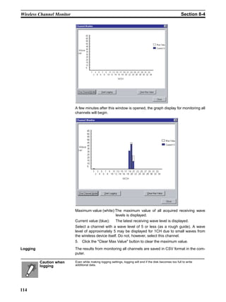 Wireless Channel Monitor                                                                                    Section 8-4




                           A few minutes after this window is opened, the graph display for monitoring all
                           channels will begin.




                           Maximum value (white):The maximum value of all acquired receiving wave
                                                 levels is displayed.
                           Current value (blue):          The latest receiving wave level is displayed.
                           Select a channel with a wave level of 5 or less (as a rough guide). A wave
                           level of approximately 5 may be displayed for 1CH due to small waves from
                           the wireless device itself. Do not, however, select this channel.
                           5. Click the "Clear Max Value" button to clear the maximum value.
Logging                    The results from monitoring all channels are saved in CSV format in the com-
                           puter.

          Caution when     Even while making logging settings, logging will end if the disk becomes too full to write
          logging          additional data.




114
 
