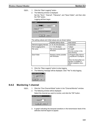 Wireless Channel Monitor                                                                          Section 8-4

                 1,2,3...   1. Click the "Start Logging" button.
                            2. The following window is displayed.
                                Set the "Term", "Internal", "Filename", and "Save Folder", and then click
                                the "OK" button.
                                Logging will then begin.




                            The setting values and initial values are as shown below.
                                                          Possible setting values    Initial values
                            Interval (Logging interval)   5, 10, 30, 60 (seconds)    5 (seconds)
                            Term (Logging term)           1, 7, 15, 30 (days)        1 (days)
                            File name                     File names possible with   Ch_log##
                                                          Windows                    ## is the number in the
                                                                                     save directory.
                            Save Folder                   Directory names possible   C:Program Files Omron
                                                          with Windows               CompoBus/D Configura-
                                                                                     tor
                                                                                     (When the DeviceNet con-
                                                                                     figurator is installed in
                                                                                     default installation direc-
                                                                                     tory)

                            3. Click the "Stop Logging" button to stop logging.
                            4. The following message will be displayed. Click "Yes" to stop logging.




8-4-2    Monitoring 1 channel
                 1,2,3...   1. Click the "One Channel Mode" button in the "Channel Monitor" window.
                            2. The following window will be displayed.
                                Select the channel you want to monitor, and click the "OK" button.




                            3. A graph indicating the temporal variations in the transmission level of the
                               selected channel begins to appear.




                                                                                                            115
 