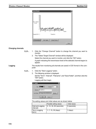 Wireless Channel Monitor                                                                            Section 8-4




Changing channels
                    1,2,3...   1. Click the "Change Channel" button to change the channel you want to
                                  monitor.
                               2. The "Select Target Channel" window will be displayed.
                                   Select the channel you want to monitor, and click the "OK" button.
                                   A graph indicating the transmission level of the selected channel begins to
                                   appear.
Logging                        The results from monitoring all channels are saved in CSV format in the com-
                               puter.

                    1,2,3...   1. Click the "Start Logging" button.
                               2. The following window is displayed.
                                   Set the "Term", "Interval", "Filename", and "Save Folder", and then click the
                                   "OK" button.
                                   Logging will then begin.




                               The setting values and initial values are as shown below.
                                                    Possible setting values        Initial values
                               Interval (Logging    5, 10, 30, 60 (seconds)       5 (seconds)
                               interval)
                               Term (Logging        1, 7, 15, 30 (days)           1 (days)
                               term)




116
 