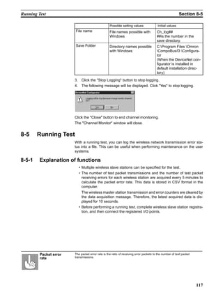Running Test                                                                                              Section 8-5

                                                   Possible setting values               Initial values
                        File name                  File names possible with             Ch_log##
                                                   Windows                              ##is the number in the
                                                                                        save directory.
                        Save Folder                Directory names possible             C:Program Files Omron
                                                   with Windows                         CompoBus/D Configura-
                                                                                        tor
                                                                                        (When the DeviceNet con-
                                                                                        figurator is installed in
                                                                                        default installation direc-
                                                                                        tory)

                        3. Click the "Stop Logging" button to stop logging.
                        4. The following message will be displayed. Click "Yes" to stop logging.




                        Click the "Close" button to end channel monitoring.
                        The "Channel Monitor" window will close.


8-5     Running Test
                        With a running test, you can log the wireless network transmission error sta-
                        tus into a file. This can be useful when performing maintenance on the user
                        systems.

8-5-1    Explanation of functions
                           • Multiple wireless slave stations can be specified for the test.
                           • The number of test packet transmissions and the number of test packet
                             receiving errors for each wireless station are acquired every 5 minutes to
                             calculate the packet error rate. This data is stored in CSV format in the
                             computer.
                             The wireless master station transmission and error counters are cleared by
                             the data acquisition message. Therefore, the latest acquired data is dis-
                             played for 10 seconds.
                           • Before performing a running test, complete wireless slave station registra-
                             tion, and then connect the registered I/O points.




         Packet error   The packet error rate is the ratio of receiving error packets to the number of test packet
         rate           transmissions.




                                                                                                                     117
 