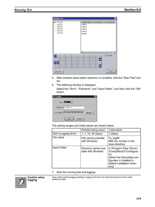 Running Test                                                                                             Section 8-5




                        5. After wireless slave station selection is complete, click the "Start Test" but-
                           ton.
                        6. The following window is displayed.
                             Select the "Term", "Filename", and "Save Folder", and then click the "OK"
                             button.




                        The setting ranges and initial values are shown below.
                                                         Possible setting values        Initial values
                        Term (Logging term)              1, 7, 15, 30 (days)           1 (days)
                        File name                        File names possible           Ts_log##
                                                         with Windows                  ##is the number in the
                                                                                       save directory.
                        Save Folder                      Directory names pos- C:Program Files Omron
                                                         sible with Windows   CompoBus/D Configura-
                                                                              tor
                                                                              (When the DeviceNet con-
                                                                              figurator is installed in
                                                                              default installation direc-
                                                                              tory)

                        7. Start the running test and logging.
         Caution when   Even while making logging settings, logging will end if the disk becomes too full to write
         logging        additional data.




                                                                                                                     119
 