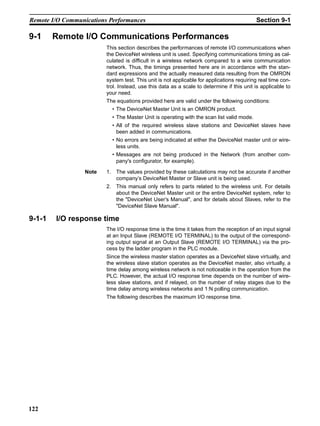 Remote I/O Communications Performances                                                     Section 9-1

9-1     Remote I/O Communications Performances
                         This section describes the performances of remote I/O communications when
                         the DeviceNet wireless unit is used. Specifying communications timing as cal-
                         culated is difficult in a wireless network compared to a wire communication
                         network. Thus, the timings presented here are in accordance with the stan-
                         dard expressions and the actually measured data resulting from the OMRON
                         system test. This unit is not applicable for applications requiring real time con-
                         trol. Instead, use this data as a scale to determine if this unit is applicable to
                         your need.
                         The equations provided here are valid under the following conditions:
                           • The DeviceNet Master Unit is an OMRON product.
                           • The Master Unit is operating with the scan list valid mode.
                           • All of the required wireless slave stations and DeviceNet slaves have
                             been added in communications.
                           • No errors are being indicated at either the DeviceNet master unit or wire-
                             less units.
                           • Messages are not being produced in the Network (from another com-
                             pany's configurator, for example).

                  Note   1. The values provided by these calculations may not be accurate if another
                            company’s DeviceNet Master or Slave unit is being used.
                         2. This manual only refers to parts related to the wireless unit. For details
                            about the DeviceNet Master unit or the entire DeviceNet system, refer to
                            the "DeviceNet User’s Manual", and for details about Slaves, refer to the
                            "DeviceNet Slave Manual".

9-1-1   I/O response time
                         The I/O response time is the time it takes from the reception of an input signal
                         at an Input Slave (REMOTE I/O TERMINAL) to the output of the correspond-
                         ing output signal at an Output Slave (REMOTE I/O TERMINAL) via the pro-
                         cess by the ladder program in the PLC module.
                         Since the wireless master station operates as a DeviceNet slave virtually, and
                         the wireless slave station operates as the DeviceNet master, also virtually, a
                         time delay among wireless network is not noticeable in the operation from the
                         PLC. However, the actual I/O response time depends on the number of wire-
                         less slave stations, and if relayed, on the number of relay stages due to the
                         time delay among wireless networks and 1:N polling communication.
                         The following describes the maximum I/O response time.




122
 